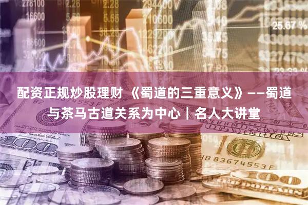 配资正规炒股理财 《蜀道的三重意义》——蜀道与茶马古道关系为中心｜名人大讲堂