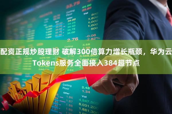 配资正规炒股理财 破解300倍算力增长瓶颈，华为云Tokens服务全面接入384超节点
