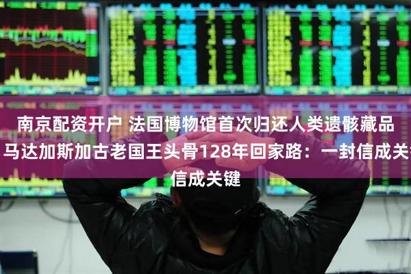 南京配资开户 法国博物馆首次归还人类遗骸藏品，马达加斯加古老国王头骨128年回家路：一封信成关键