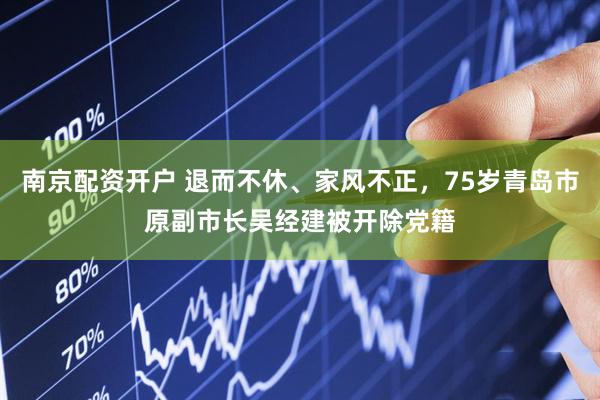 南京配资开户 退而不休、家风不正，75岁青岛市原副市长吴经建被开除党籍
