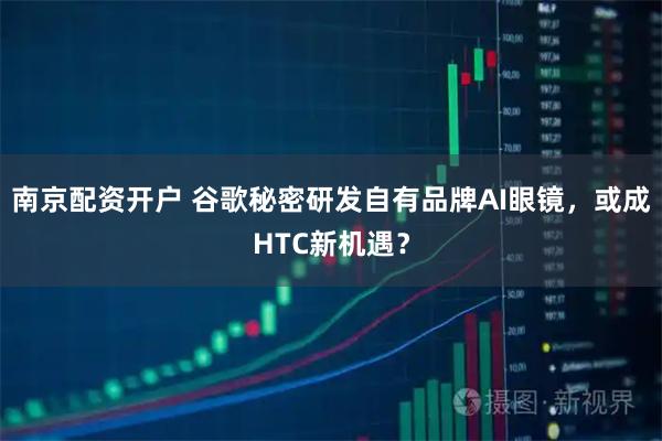 南京配资开户 谷歌秘密研发自有品牌AI眼镜，或成HTC新机遇？