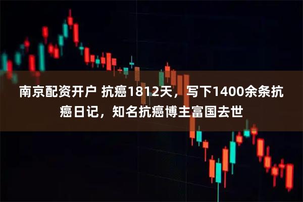 南京配资开户 抗癌1812天，写下1400余条抗癌日记，知名抗癌博主富国去世