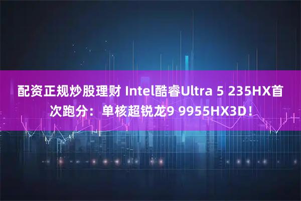 配资正规炒股理财 Intel酷睿Ultra 5 235HX首次跑分：单核超锐龙9 9955HX3D！