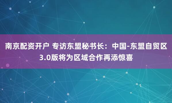 南京配资开户 专访东盟秘书长：中国-东盟自贸区3.0版将为区域合作再添惊喜