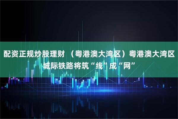 配资正规炒股理财 （粤港澳大湾区）粤港澳大湾区城际铁路将筑“线”成“网”