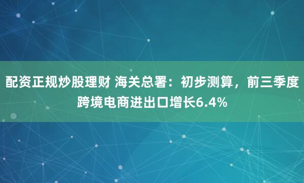 配资正规炒股理财 海关总署：初步测算，前三季度跨境电商进出口增长6.4%