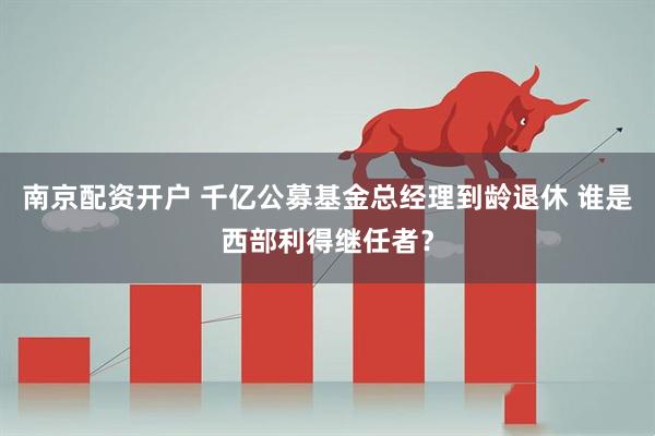 南京配资开户 千亿公募基金总经理到龄退休 谁是西部利得继任者？