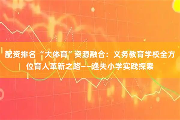 配资排名 “大体育”资源融合：义务教育学校全方位育人革新之路——逸夫小学实践探索