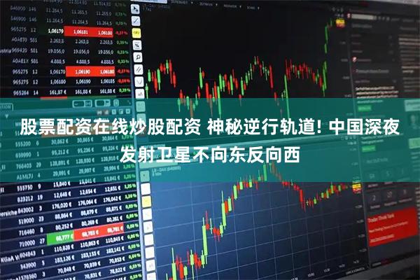 股票配资在线炒股配资 神秘逆行轨道! 中国深夜发射卫星不向东反向西
