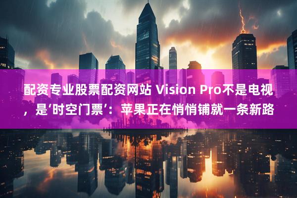 配资专业股票配资网站 Vision Pro不是电视，是‘时空门票’：苹果正在悄悄铺就一条新路