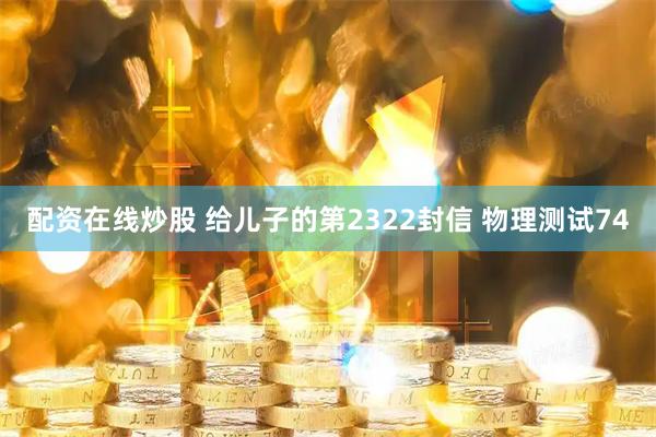 配资在线炒股 给儿子的第2322封信 物理测试74