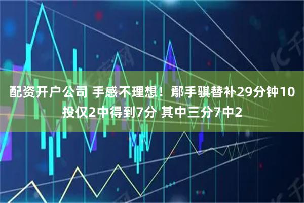 配资开户公司 手感不理想！鄢手骐替补29分钟10投仅2中得到7分 其中三分7中2