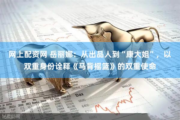 网上配资网 岳丽娜：从出品人到“康大姐”，以双重身份诠释《马背摇篮》的双重使命