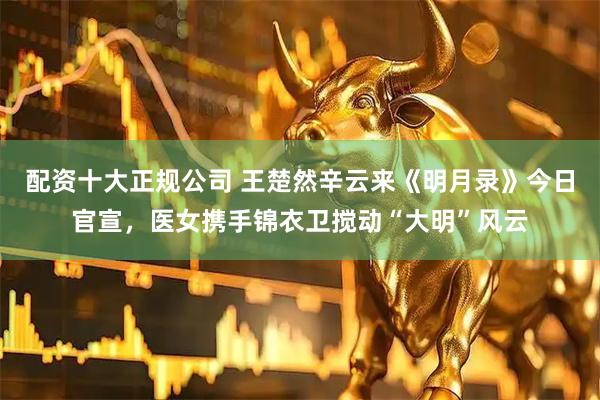 配资十大正规公司 王楚然辛云来《明月录》今日官宣，医女携手锦衣卫搅动“大明”风云