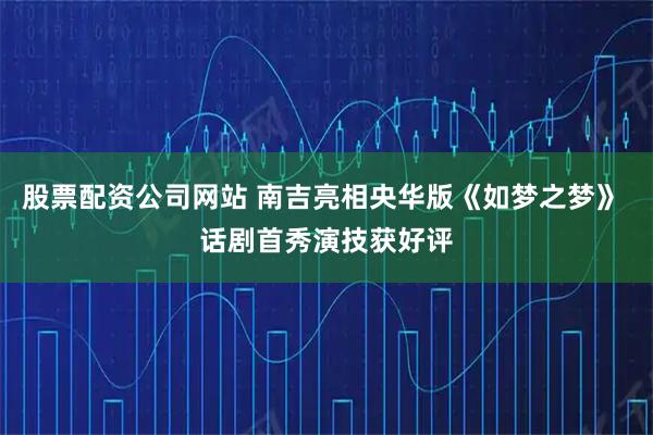 股票配资公司网站 南吉亮相央华版《如梦之梦》 话剧首秀演技获好评