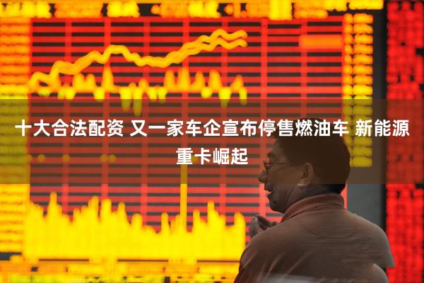 十大合法配资 又一家车企宣布停售燃油车 新能源重卡崛起