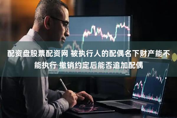 配资盘股票配资网 被执行人的配偶名下财产能不能执行 撤销约定后能否追加配偶