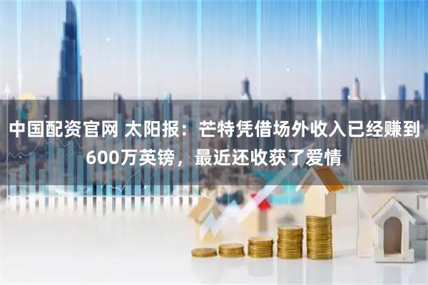 中国配资官网 太阳报：芒特凭借场外收入已经赚到600万英镑，最近还收获了爱情