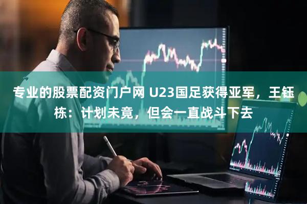 专业的股票配资门户网 U23国足获得亚军，王钰栋：计划未竟，但会一直战斗下去