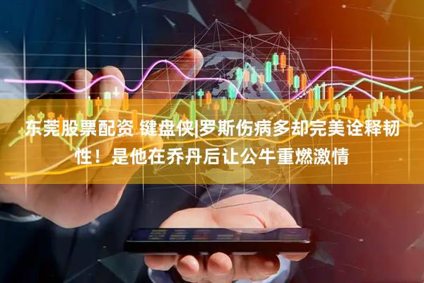 东莞股票配资 键盘侠|罗斯伤病多却完美诠释韧性！是他在乔丹后让公牛重燃激情