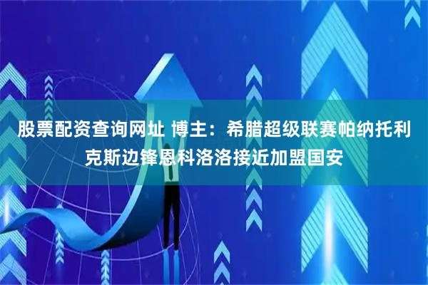 股票配资查询网址 博主：希腊超级联赛帕纳托利克斯边锋恩科洛洛接近加盟国安