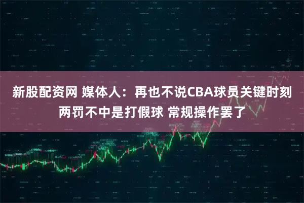 新股配资网 媒体人：再也不说CBA球员关键时刻两罚不中是打假球 常规操作罢了
