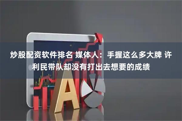 炒股配资软件排名 媒体人：手握这么多大牌 许利民带队却没有打出去想要的成绩