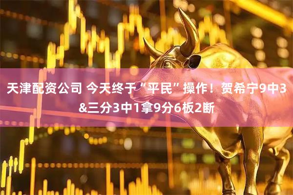 天津配资公司 今天终于“平民”操作！贺希宁9中3&三分3中1拿9分6板2断