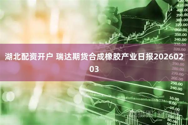 湖北配资开户 瑞达期货合成橡胶产业日报20260203