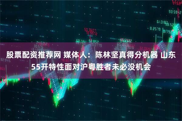 股票配资推荐网 媒体人：陈林坚真得分机器 山东55开特性面对沪粤胜者未必没机会