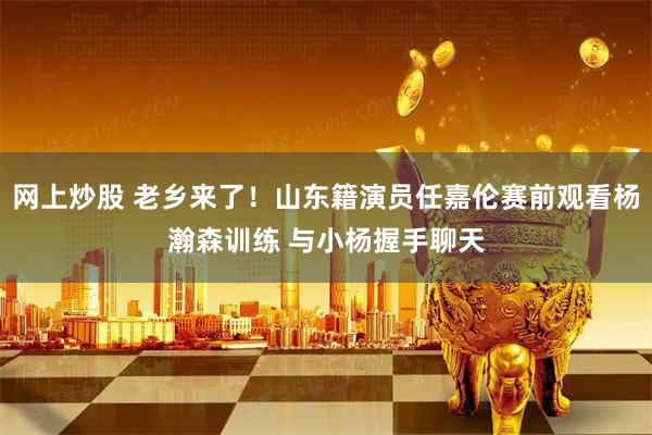 网上炒股 老乡来了！山东籍演员任嘉伦赛前观看杨瀚森训练 与小杨握手聊天