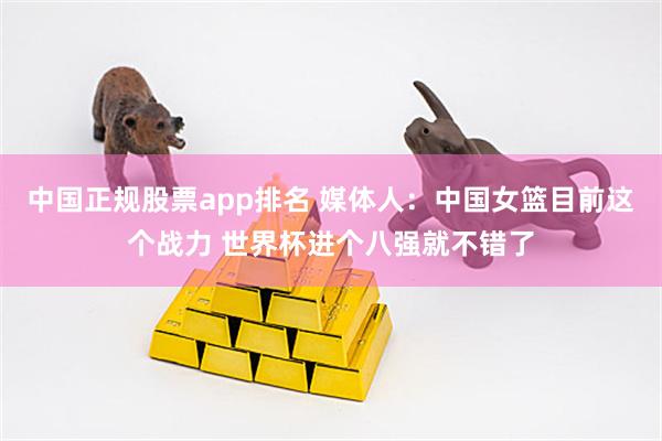 中国正规股票app排名 媒体人：中国女篮目前这个战力 世界杯进个八强就不错了