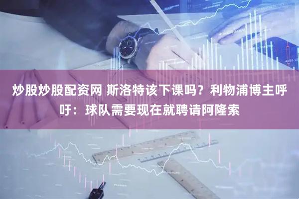 炒股炒股配资网 斯洛特该下课吗？利物浦博主呼吁：球队需要现在就聘请阿隆索