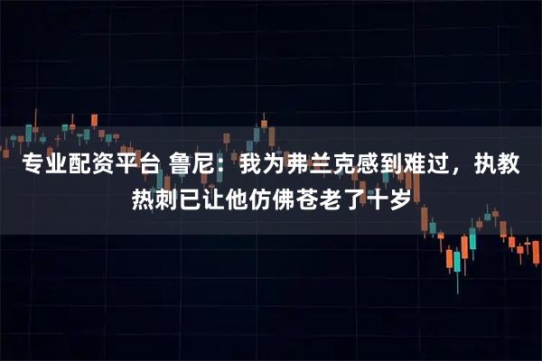 专业配资平台 鲁尼：我为弗兰克感到难过，执教热刺已让他仿佛苍老了十岁