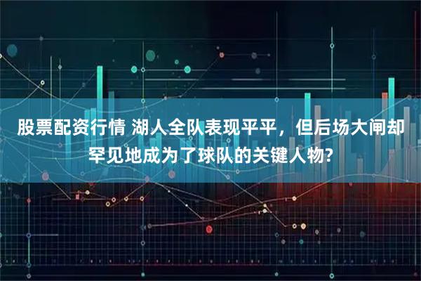 股票配资行情 湖人全队表现平平，但后场大闸却罕见地成为了球队的关键人物?
