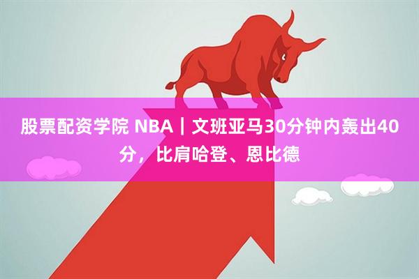 股票配资学院 NBA｜文班亚马30分钟内轰出40分，比肩哈登、恩比德
