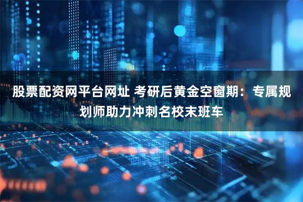 股票配资网平台网址 考研后黄金空窗期：专属规划师助力冲刺名校末班车