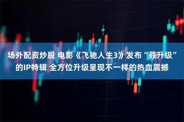 场外配资炒股 电影《飞驰人生3》发布“叒升级”的IP特辑 全方位升级呈现不一样的热血震撼