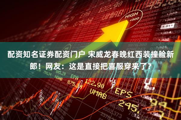 配资知名证券配资门户 宋威龙春晚红西装撞脸新郎！网友：这是直接把喜服穿来了？