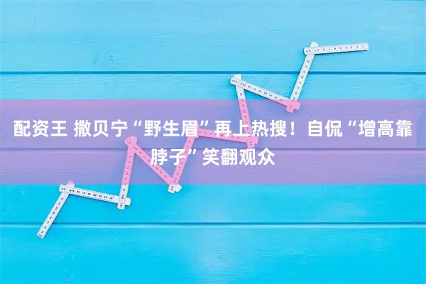 配资王 撒贝宁“野生眉”再上热搜！自侃“增高靠脖子”笑翻观众