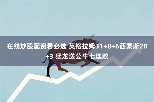 在线炒股配资看必选 英格拉姆31+8+6西蒙斯20+3 猛龙送公牛七连败