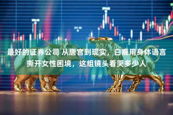 最好的证券公司 从唐宫到现实，白鹿用身体语言撕开女性困境，这组镜头看哭多少人