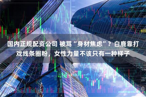 国内正规配资公司 被骂“身材焦虑”？白鹿靠打戏线条圈粉，女性力量不该只有一种样子