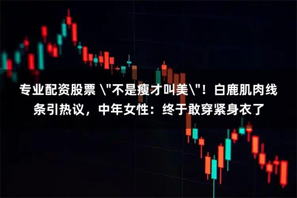 专业配资股票 ＂不是瘦才叫美＂！白鹿肌肉线条引热议，中年女性：终于敢穿紧身衣了