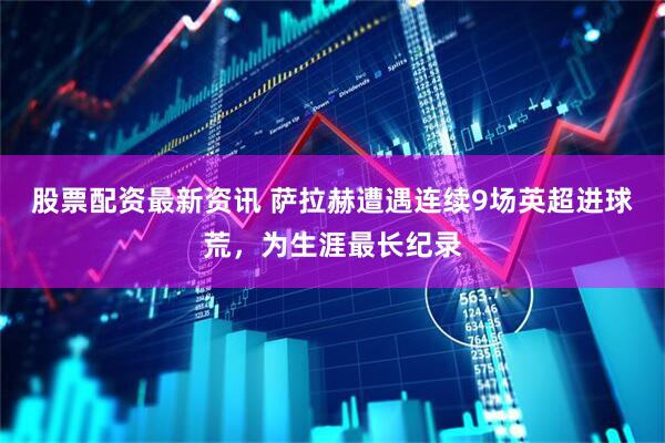 股票配资最新资讯 萨拉赫遭遇连续9场英超进球荒，为生涯最长纪录