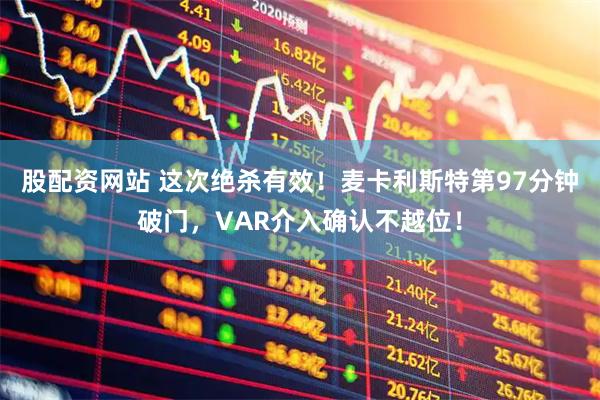 股配资网站 这次绝杀有效！麦卡利斯特第97分钟破门，VAR介入确认不越位！