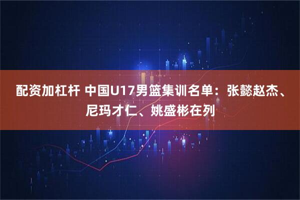 配资加杠杆 中国U17男篮集训名单：张懿赵杰、尼玛才仁、姚盛彬在列