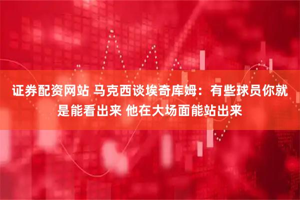 证券配资网站 马克西谈埃奇库姆：有些球员你就是能看出来 他在大场面能站出来