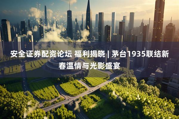 安全证券配资论坛 福利揭晓 | 茅台1935联结新春温情与光影盛宴