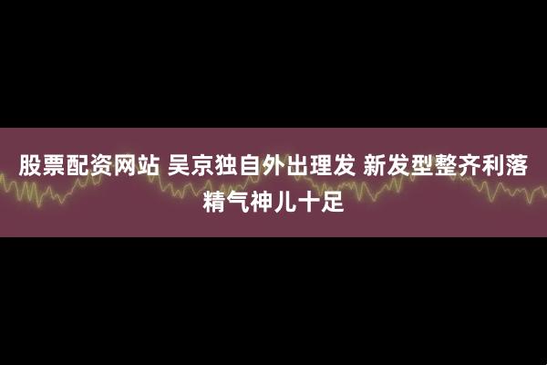 股票配资网站 吴京独自外出理发 新发型整齐利落精气神儿十足